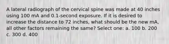 A lateral radiograph of the cervical spine was made at 40 inches using 100 mA and 0.1-second exposure. If it is desired to increase the distance to 72 inches, what should be the new mA, all other factors remaining the same? Select one: a. 100 b. 200 c. 300 d. 400