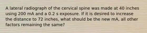 A lateral radiograph of the cervical spine was made at 40 inches using 200 mA and a 0.2 s exposure. If it is desired to increase the distance to 72 inches, what should be the new mA, all other factors remaining the same?