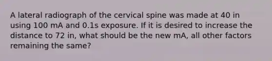 A lateral radiograph of the cervical spine was made at 40 in using 100 mA and 0.1s exposure. If it is desired to increase the distance to 72 in, what should be the new mA, all other factors remaining the same?