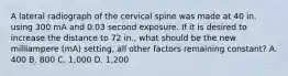 A lateral radiograph of the cervical spine was made at 40 in. using 300 mA and 0.03 second exposure. If it is desired to increase the distance to 72 in., what should be the new milliampere (mA) setting, all other factors remaining constant? A. 400 B. 800 C. 1,000 D. 1,200