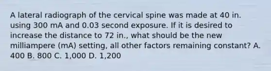 A lateral radiograph of the cervical spine was made at 40 in. using 300 mA and 0.03 second exposure. If it is desired to increase the distance to 72 in., what should be the new milliampere (mA) setting, all other factors remaining constant? A. 400 B. 800 C. 1,000 D. 1,200