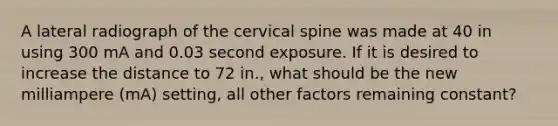 A lateral radiograph of the cervical spine was made at 40 in using 300 mA and 0.03 second exposure. If it is desired to increase the distance to 72 in., what should be the new milliampere (mA) setting, all other factors remaining constant?