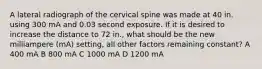 A lateral radiograph of the cervical spine was made at 40 in. using 300 mA and 0.03 second exposure. If it is desired to increase the distance to 72 in., what should be the new milliampere (mA) setting, all other factors remaining constant? A 400 mA B 800 mA C 1000 mA D 1200 mA