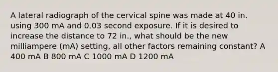 A lateral radiograph of the cervical spine was made at 40 in. using 300 mA and 0.03 second exposure. If it is desired to increase the distance to 72 in., what should be the new milliampere (mA) setting, all other factors remaining constant? A 400 mA B 800 mA C 1000 mA D 1200 mA