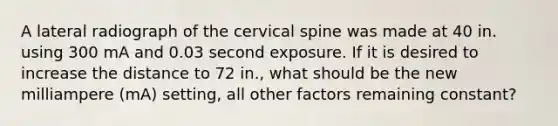 A lateral radiograph of the cervical spine was made at 40 in. using 300 mA and 0.03 second exposure. If it is desired to increase the distance to 72 in., what should be the new milliampere (mA) setting, all other factors remaining constant?