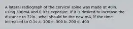 A lateral radiograph of the cervical spine was made at 40in. using 300mA and 0.03s exposure. If it is desired to increase the distance to 72in., what should be the new mA, if the time increased to 0.1s a. 100 c. 300 b. 200 d. 400