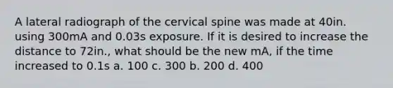 A lateral radiograph of the cervical spine was made at 40in. using 300mA and 0.03s exposure. If it is desired to increase the distance to 72in., what should be the new mA, if the time increased to 0.1s a. 100 c. 300 b. 200 d. 400