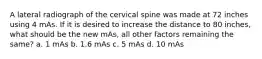 A lateral radiograph of the cervical spine was made at 72 inches using 4 mAs. If it is desired to increase the distance to 80 inches, what should be the new mAs, all other factors remaining the same? a. 1 mAs b. 1.6 mAs c. 5 mAs d. 10 mAs