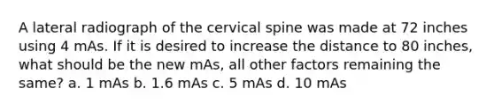 A lateral radiograph of the cervical spine was made at 72 inches using 4 mAs. If it is desired to increase the distance to 80 inches, what should be the new mAs, all other factors remaining the same? a. 1 mAs b. 1.6 mAs c. 5 mAs d. 10 mAs