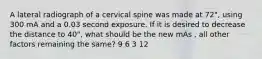 A lateral radiograph of a cervical spine was made at 72", using 300 mA and a 0.03 second exposure. If it is desired to decrease the distance to 40", what should be the new mAs , all other factors remaining the same? 9 6 3 12