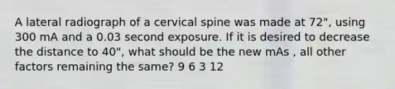 A lateral radiograph of a cervical spine was made at 72", using 300 mA and a 0.03 second exposure. If it is desired to decrease the distance to 40", what should be the new mAs , all other factors remaining the same? 9 6 3 12