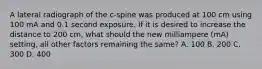 A lateral radiograph of the c-spine was produced at 100 cm using 100 mA and 0.1 second exposure. If it is desired to increase the distance to 200 cm, what should the new milliampere (mA) setting, all other factors remaining the same? A. 100 B. 200 C. 300 D. 400