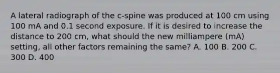 A lateral radiograph of the c-spine was produced at 100 cm using 100 mA and 0.1 second exposure. If it is desired to increase the distance to 200 cm, what should the new milliampere (mA) setting, all other factors remaining the same? A. 100 B. 200 C. 300 D. 400