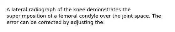 A lateral radiograph of the knee demonstrates the superimposition of a femoral condyle over the joint space. The error can be corrected by adjusting the: