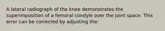 A lateral radiograph of the knee demonstrates the superimposition of a femoral condyle over the joint space. This error can be corrected by adjusting the: