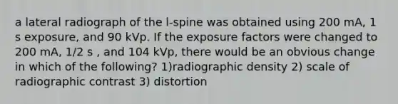 a lateral radiograph of the l-spine was obtained using 200 mA, 1 s exposure, and 90 kVp. If the exposure factors were changed to 200 mA, 1/2 s , and 104 kVp, there would be an obvious change in which of the following? 1)radiographic density 2) scale of radiographic contrast 3) distortion