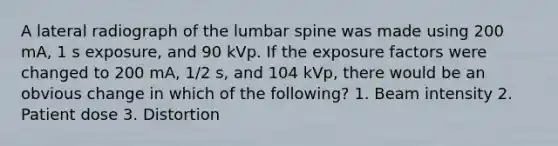 A lateral radiograph of the lumbar spine was made using 200 mA, 1 s exposure, and 90 kVp. If the exposure factors were changed to 200 mA, 1/2 s, and 104 kVp, there would be an obvious change in which of the following? 1. Beam intensity 2. Patient dose 3. Distortion