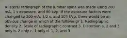 A lateral radiograph of the lumbar spine was made using 200 mA, 1 s exposure, and 90 kVp. If the exposure factors were changed to 200 mA, 1/2 s, and 104 kVp, there would be an obvious change in which of the following? 1. Radiographic density 2. Scale of radiographic contrast 3. Distortion a. 2 and 3 only b. 2 only c. 1 only d. 1, 2, and 3