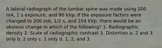 A lateral radiograph of the lumbar spine was made using 200 mA, 1 s exposure, and 90 kVp. If the exposure factors were changed to 200 mA, 1/2 s, and 104 kVp, there would be an obvious change in which of the following? 1. Radiographic density 2. Scale of radiographic contrast 3. Distortion a. 2 and 3 only b. 2 only c. 1 only d. 1, 2, and 3