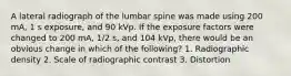 A lateral radiograph of the lumbar spine was made using 200 mA, 1 s exposure, and 90 kVp. If the exposure factors were changed to 200 mA, 1/2 s, and 104 kVp, there would be an obvious change in which of the following? 1. Radiographic density 2. Scale of radiographic contrast 3. Distortion