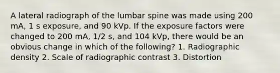 A lateral radiograph of the lumbar spine was made using 200 mA, 1 s exposure, and 90 kVp. If the exposure factors were changed to 200 mA, 1/2 s, and 104 kVp, there would be an obvious change in which of the following? 1. Radiographic density 2. Scale of radiographic contrast 3. Distortion