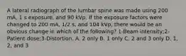 A lateral radiograph of the lumbar spine was made using 200 mA, 1 s exposure, and 90 kVp. If the exposure factors were changed to 200 mA, 1/2 s, and 104 kVp, there would be an obvious change in which of the following? 1-Beam intensity;2-Patient dose;3-Distortion. A. 2 only B. 1 only C. 2 and 3 only D. 1, 2, and 3