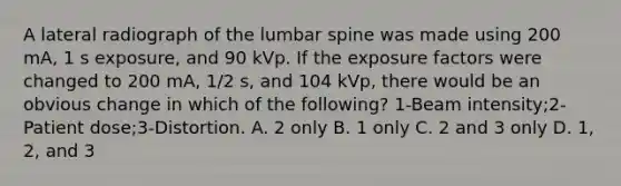 A lateral radiograph of the lumbar spine was made using 200 mA, 1 s exposure, and 90 kVp. If the exposure factors were changed to 200 mA, 1/2 s, and 104 kVp, there would be an obvious change in which of the following? 1-Beam intensity;2-Patient dose;3-Distortion. A. 2 only B. 1 only C. 2 and 3 only D. 1, 2, and 3