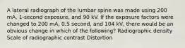 A lateral radiograph of the lumbar spine was made using 200 mA, 1-second exposure, and 90 kV. If the exposure factors were changed to 200 mA, 0.5 second, and 104 kV, there would be an obvious change in which of the following? Radiographic density Scale of radiographic contrast Distortion