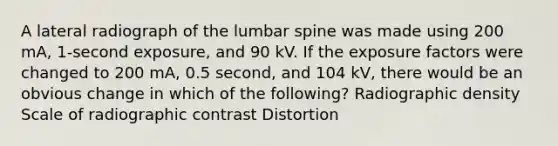 A lateral radiograph of the lumbar spine was made using 200 mA, 1-second exposure, and 90 kV. If the exposure factors were changed to 200 mA, 0.5 second, and 104 kV, there would be an obvious change in which of the following? Radiographic density Scale of radiographic contrast Distortion