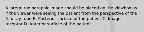 A lateral radiographic image should be placed on the viewbox as if the viewer were seeing the patient from the perspective of the A. x-ray tube B. Posterior surface of the patient C. Image receptor D. Anterior surface of the patient