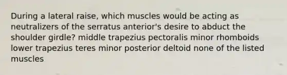 During a lateral raise, which muscles would be acting as neutralizers of the serratus anterior's desire to abduct the shoulder girdle? middle trapezius pectoralis minor rhomboids lower trapezius teres minor posterior deltoid none of the listed muscles