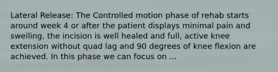 Lateral Release: The Controlled motion phase of rehab starts around week 4 or after the patient displays minimal pain and swelling, the incision is well healed and full, active knee extension without quad lag and 90 degrees of knee flexion are achieved. In this phase we can focus on ...