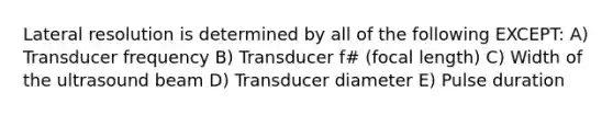 Lateral resolution is determined by all of the following EXCEPT: A) Transducer frequency B) Transducer f# (focal length) C) Width of the ultrasound beam D) Transducer diameter E) Pulse duration
