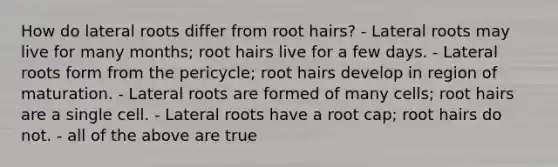 How do lateral roots differ from root hairs? - Lateral roots may live for many months; root hairs live for a few days. - Lateral roots form from the pericycle; root hairs develop in region of maturation. - Lateral roots are formed of many cells; root hairs are a single cell. - Lateral roots have a root cap; root hairs do not. - all of the above are true