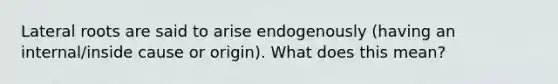 Lateral roots are said to arise endogenously (having an internal/inside cause or origin). What does this mean?