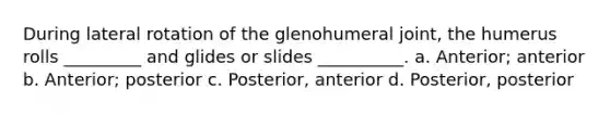 During lateral rotation of the glenohumeral joint, the humerus rolls _________ and glides or slides __________. a. Anterior; anterior b. Anterior; posterior c. Posterior, anterior d. Posterior, posterior