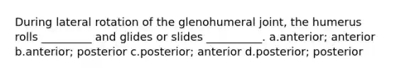 During lateral rotation of the glenohumeral joint, the humerus rolls _________ and glides or slides __________. a.anterior; anterior b.anterior; posterior c.posterior; anterior d.posterior; posterior