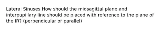 Lateral Sinuses How should the midsagittal plane and interpupillary line should be placed with reference to the plane of the IR? (perpendicular or parallel)