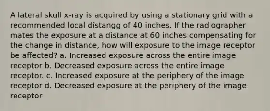 A lateral skull x-ray is acquired by using a stationary grid with a recommended local distangg of 40 inches. If the radiographer mates the exposure at a distance at 60 inches compensating for the change in distance, how will exposure to the image receptor be affected? a. Increased exposure across the entire image receptor b. Decreased exposure across the entire image receptor. c. Increased exposure at the periphery of the image receptor d. Decreased exposure at the periphery of the image receptor