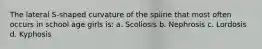 The lateral S-shaped curvature of the spiine that most often occurs in school age girls is: a. Scoliosis b. Nephrosis c. Lordosis d. Kyphosis