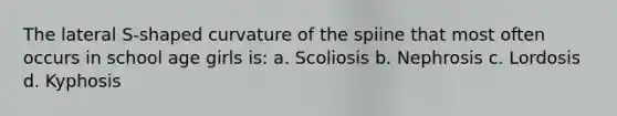 The lateral S-shaped curvature of the spiine that most often occurs in school age girls is: a. Scoliosis b. Nephrosis c. Lordosis d. Kyphosis