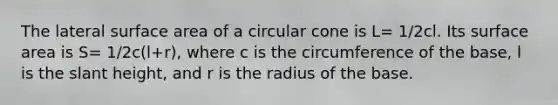 The lateral surface area of a circular cone is L= 1/2cl. Its surface area is S= 1/2c(l+r), where c is the circumference of the base, l is the slant height, and r is the radius of the base.