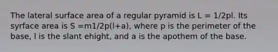 The lateral surface area of a regular pyramid is L = 1/2pl. Its syrface area is S =m1/2p(l+a), where p is the perimeter of the base, l is the slant ehight, and a is the apothem of the base.