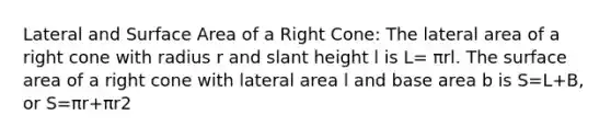 Lateral and Surface Area of a Right Cone: The lateral area of a right cone with radius r and slant height l is L= πrl. The surface area of a right cone with lateral area l and base area b is S=L+B, or S=πr+πr2