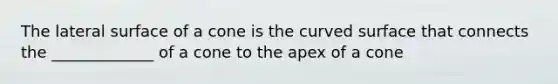 The lateral surface of a cone is the curved surface that connects the _____________ of a cone to the apex of a cone