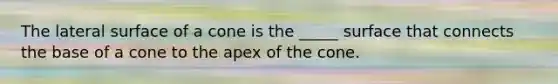 The lateral surface of a cone is the _____ surface that connects the base of a cone to the apex of the cone.