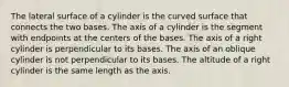 The lateral surface of a cylinder is the curved surface that connects the two bases. The axis of a cylinder is the segment with endpoints at the centers of the bases. The axis of a right cylinder is perpendicular to its bases. The axis of an oblique cylinder is not perpendicular to its bases. The altitude of a right cylinder is the same length as the axis.