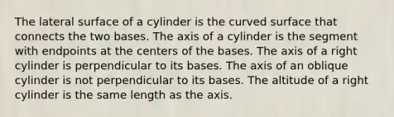 The lateral surface of a cylinder is the curved surface that connects the two bases. The axis of a cylinder is the segment with endpoints at the centers of the bases. The axis of a right cylinder is perpendicular to its bases. The axis of an oblique cylinder is not perpendicular to its bases. The altitude of a right cylinder is the same length as the axis.