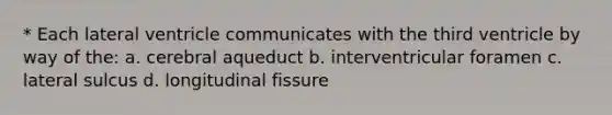 * Each lateral ventricle communicates with the third ventricle by way of the: a. cerebral aqueduct b. interventricular foramen c. lateral sulcus d. longitudinal fissure