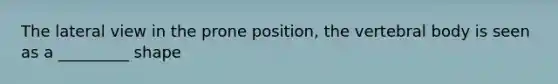 The lateral view in the prone position, the vertebral body is seen as a _________ shape